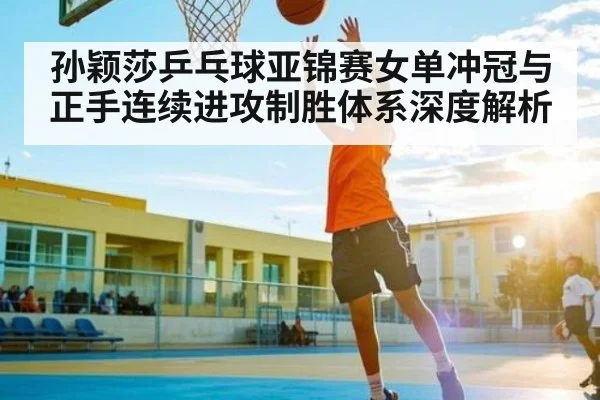 孙颖莎乒乓球亚锦赛女单冲冠与正手连续进攻制胜体系深度解析