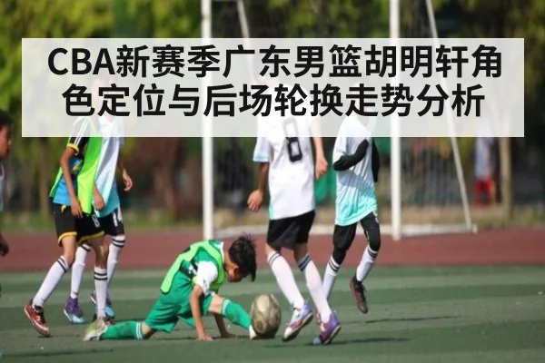 CBA新赛季广东男篮胡明轩角色定位与后场轮换走势分析